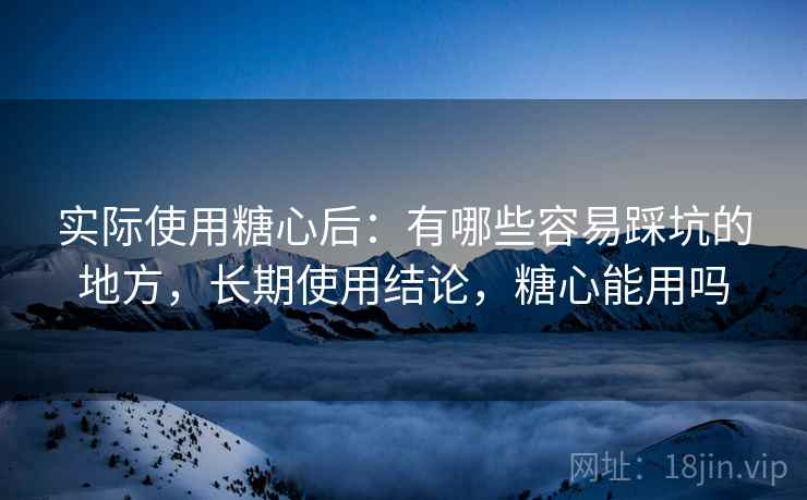 实际使用糖心后：有哪些容易踩坑的地方，长期使用结论，糖心能用吗