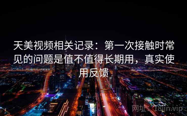 天美视频相关记录：第一次接触时常见的问题是值不值得长期用，真实使用反馈