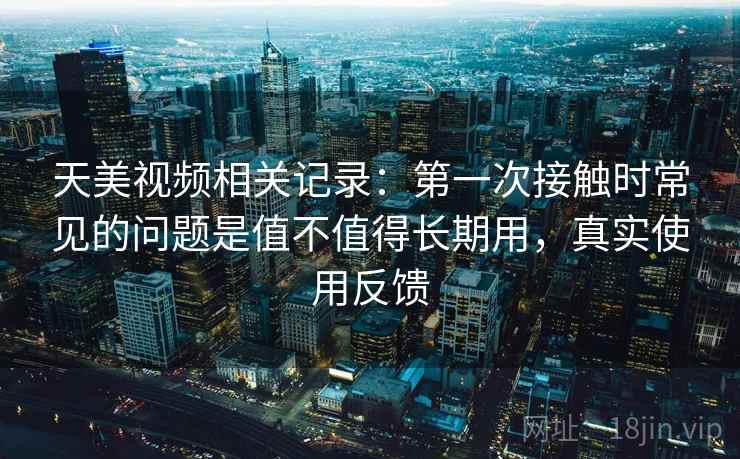 天美视频相关记录：第一次接触时常见的问题是值不值得长期用，真实使用反馈