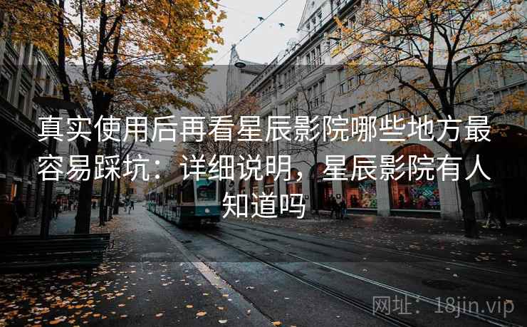 真实使用后再看星辰影院哪些地方最容易踩坑：详细说明，星辰影院有人知道吗