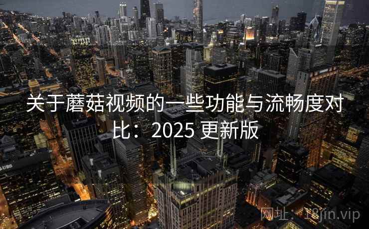 关于蘑菇视频的一些功能与流畅度对比：2025 更新版