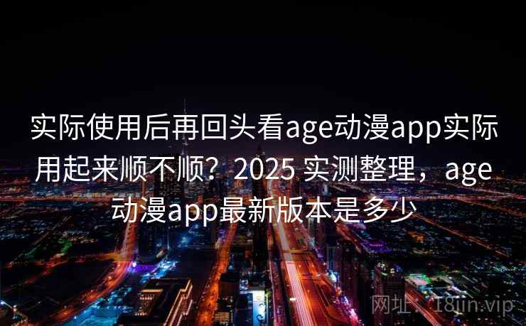 实际使用后再回头看age动漫app实际用起来顺不顺？2025 实测整理，age动漫app最新版本是多少