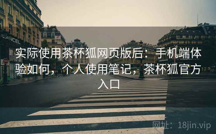 实际使用茶杯狐网页版后：手机端体验如何，个人使用笔记，茶杯狐官方入口