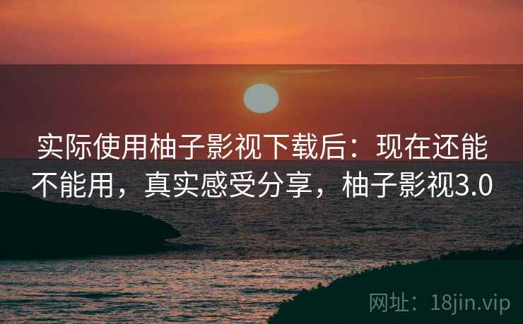 实际使用柚子影视下载后：现在还能不能用，真实感受分享，柚子影视3.0