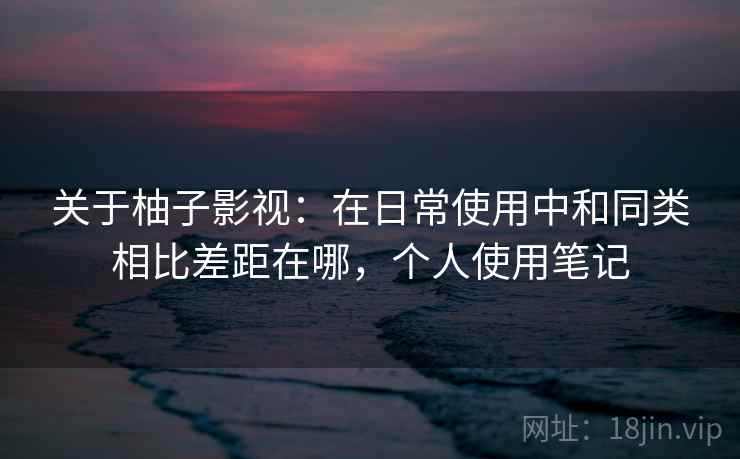 关于柚子影视：在日常使用中和同类相比差距在哪，个人使用笔记