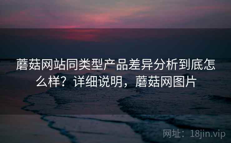 蘑菇网站同类型产品差异分析到底怎么样？详细说明，蘑菇网图片