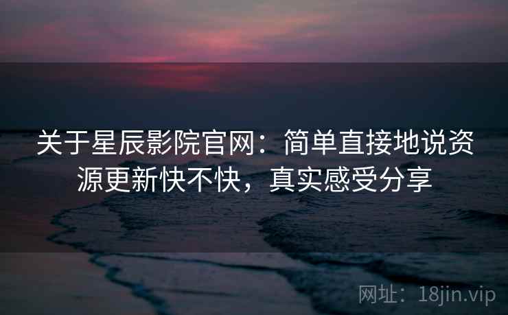 关于星辰影院官网：简单直接地说资源更新快不快，真实感受分享