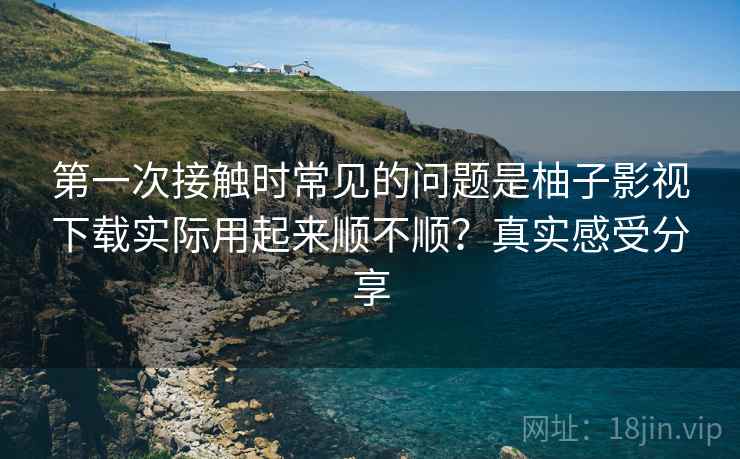 第一次接触时常见的问题是柚子影视下载实际用起来顺不顺？真实感受分享