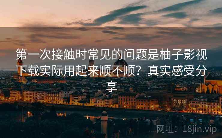 第一次接触时常见的问题是柚子影视下载实际用起来顺不顺？真实感受分享