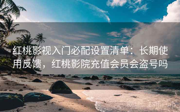 红桃影视入门必配设置清单：长期使用反馈，红桃影院充值会员会盗号吗