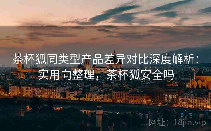 茶杯狐同类型产品差异对比深度解析：实用向整理，茶杯狐安全吗