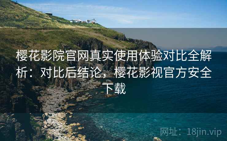 樱花影院官网真实使用体验对比全解析：对比后结论，樱花影视官方安全下载