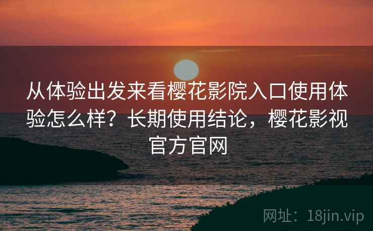 从体验出发来看樱花影院入口使用体验怎么样？长期使用结论，樱花影视官方官网