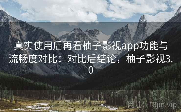 真实使用后再看柚子影视app功能与流畅度对比：对比后结论，柚子影视3.0