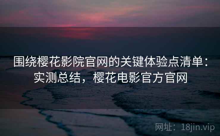 围绕樱花影院官网的关键体验点清单：实测总结，樱花电影官方官网