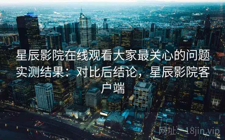 星辰影院在线观看大家最关心的问题实测结果:对比后结论,星辰影院客户端 星辰影院在线观看大家最关心的问题实测结果:对比后结论,星辰影院客户端