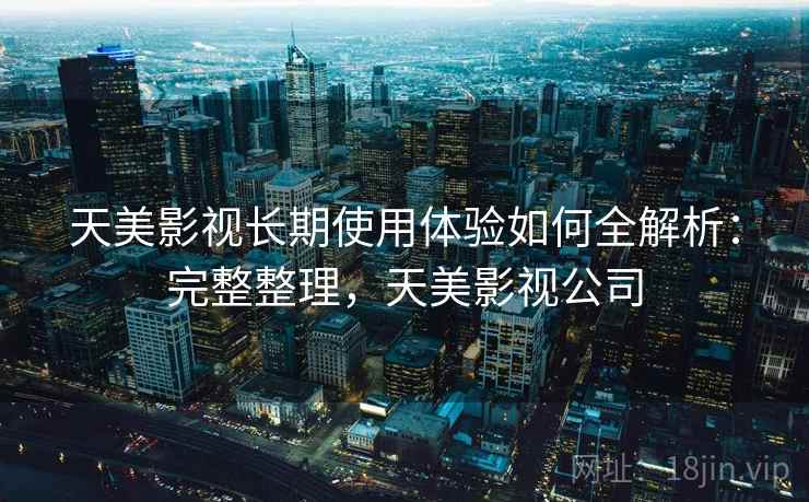 天美影视长期使用体验如何全解析：完整整理，天美影视公司