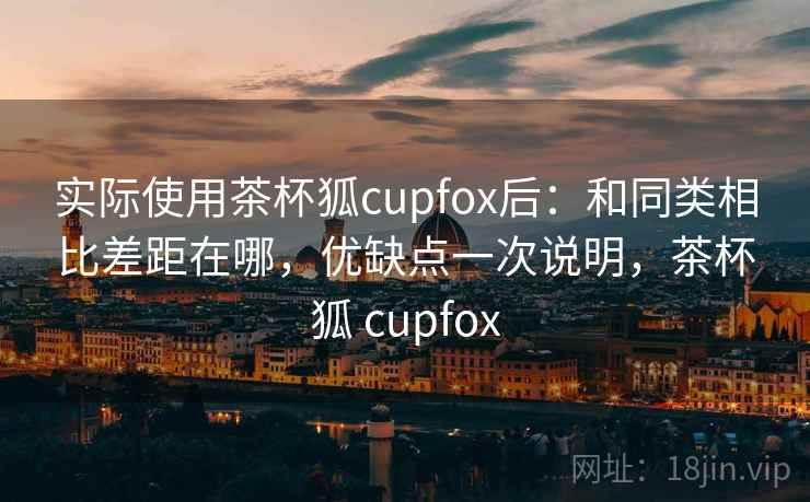实际使用茶杯狐cupfox后:和同类相比差距在哪,优缺点一次说明,茶杯狐 cupfox 实际使用茶杯狐cupfox后:和同类相比差距在哪,优缺点一次说明,茶杯狐 cupfox