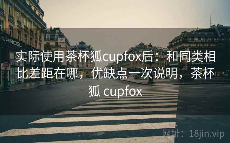 实际使用茶杯狐cupfox后:和同类相比差距在哪,优缺点一次说明,茶杯狐 cupfox 实际使用茶杯狐cupfox后:和同类相比差距在哪,优缺点一次说明,茶杯狐 cupfox
