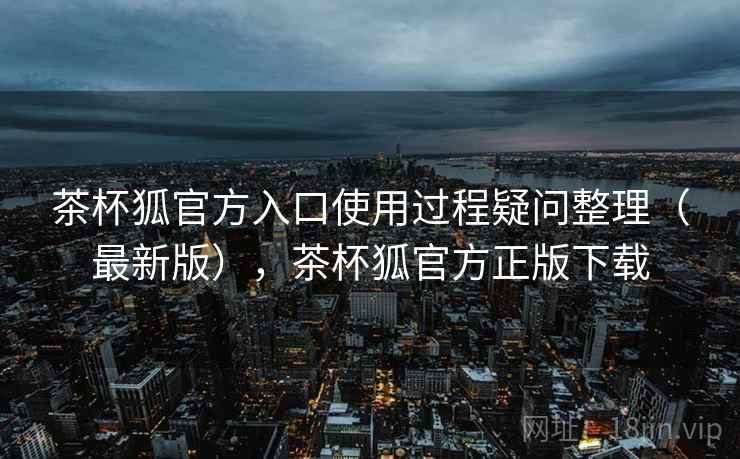 茶杯狐官方入口使用过程疑问整理（最新版），茶杯狐官方正版下载