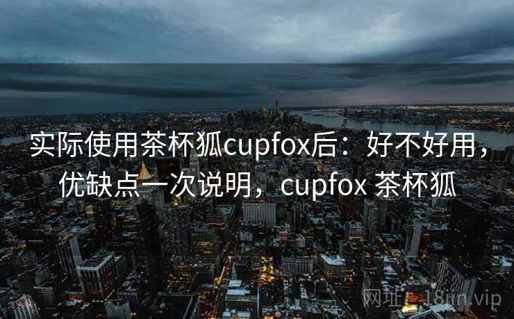 实际使用茶杯狐cupfox后:好不好用,优缺点一次说明,cupfox 茶杯狐 实际使用茶杯狐cupfox后:好不好用,优缺点一次说明,cupfox 茶杯狐
