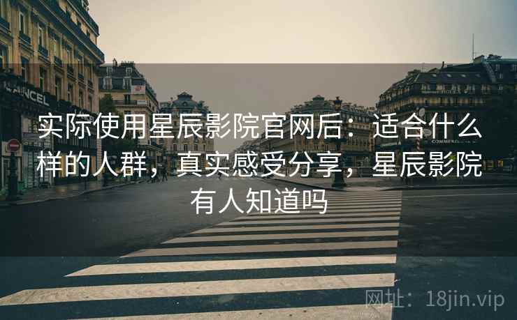 实际使用星辰影院官网后：适合什么样的人群，真实感受分享，星辰影院有人知道吗