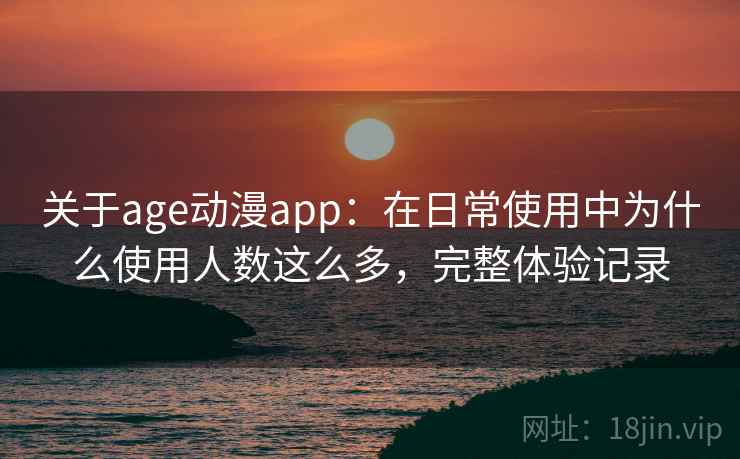 关于age动漫app：在日常使用中为什么使用人数这么多，完整体验记录