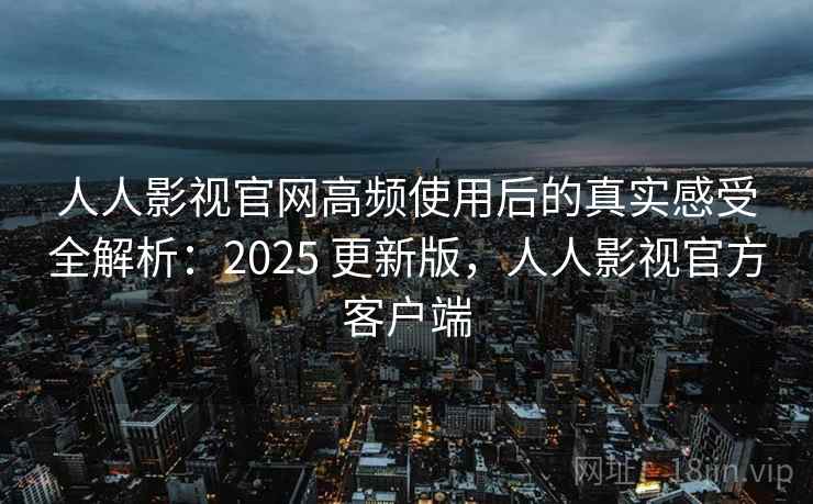 人人影视官网高频使用后的真实感受全解析：2025 更新版，人人影视官方客户端