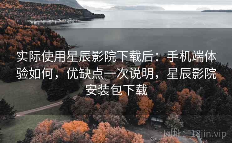 实际使用星辰影院下载后：手机端体验如何，优缺点一次说明，星辰影院安装包下载