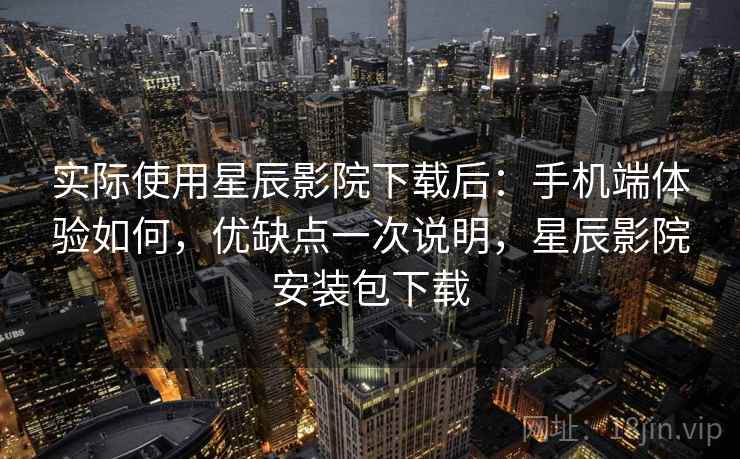 实际使用星辰影院下载后：手机端体验如何，优缺点一次说明，星辰影院安装包下载