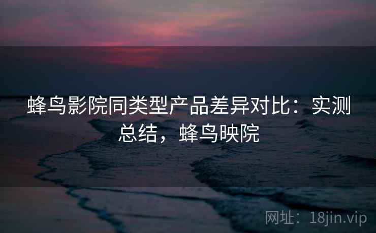 蜂鸟影院同类型产品差异对比：实测总结，蜂鸟映院