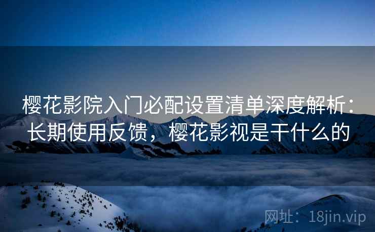 樱花影院入门必配设置清单深度解析：长期使用反馈，樱花影视是干什么的