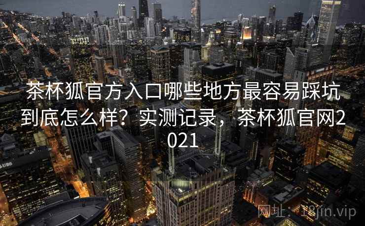 茶杯狐官方入口哪些地方最容易踩坑到底怎么样？实测记录，茶杯狐官网2021