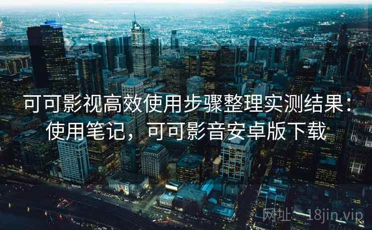 可可影视高效使用步骤整理实测结果：使用笔记，可可影音安卓版下载