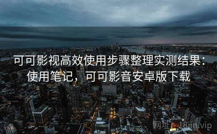 可可影视高效使用步骤整理实测结果：使用笔记，可可影音安卓版下载
