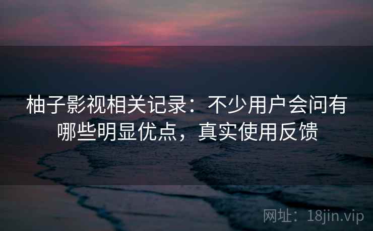 柚子影视相关记录：不少用户会问有哪些明显优点，真实使用反馈