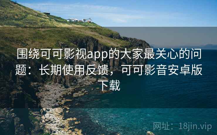 围绕可可影视app的大家最关心的问题：长期使用反馈，可可影音安卓版下载