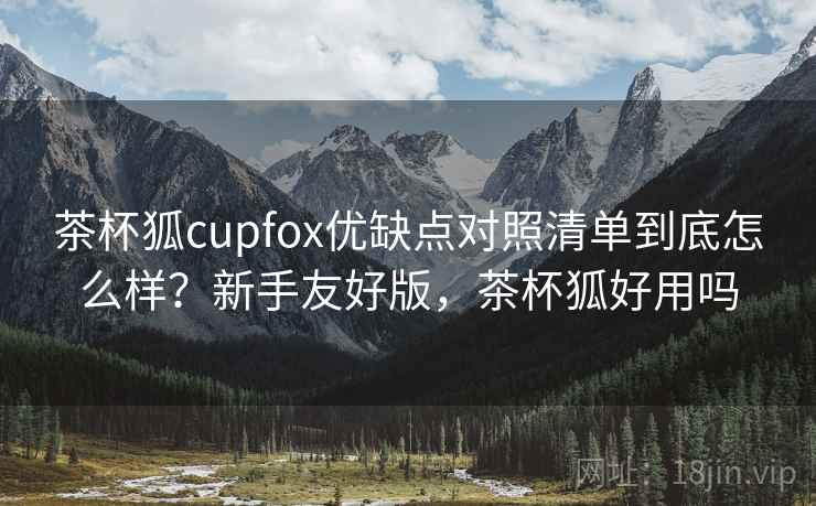 茶杯狐cupfox优缺点对照清单到底怎么样？新手友好版，茶杯狐好用吗