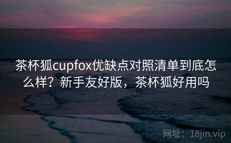 茶杯狐cupfox优缺点对照清单到底怎么样？新手友好版，茶杯狐好用吗