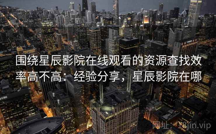 围绕星辰影院在线观看的资源查找效率高不高：经验分享，星辰影院在哪