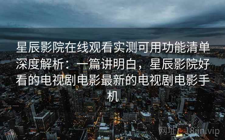 星辰影院在线观看实测可用功能清单深度解析：一篇讲明白，星辰影院好看的电视剧电影最新的电视剧电影手机