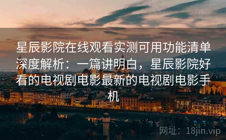 星辰影院在线观看实测可用功能清单深度解析：一篇讲明白，星辰影院好看的电视剧电影最新的电视剧电影手机