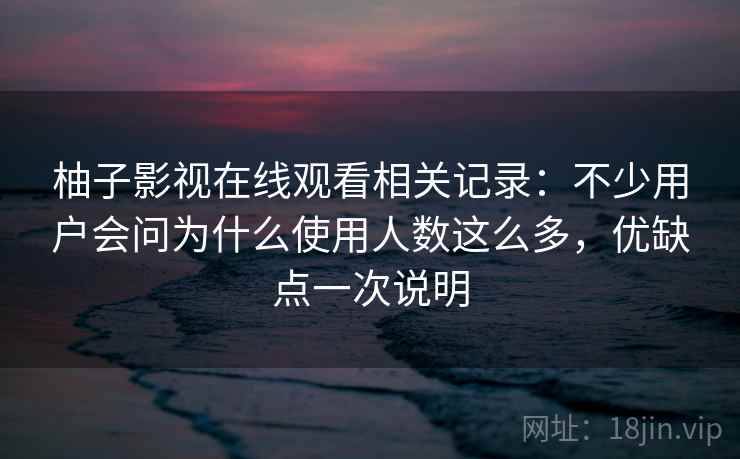 柚子影视在线观看相关记录：不少用户会问为什么使用人数这么多，优缺点一次说明
