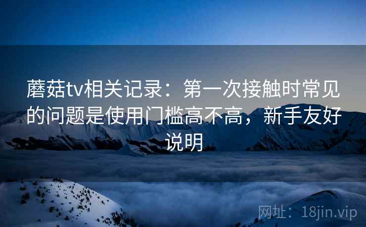 蘑菇tv相关记录：第一次接触时常见的问题是使用门槛高不高，新手友好说明