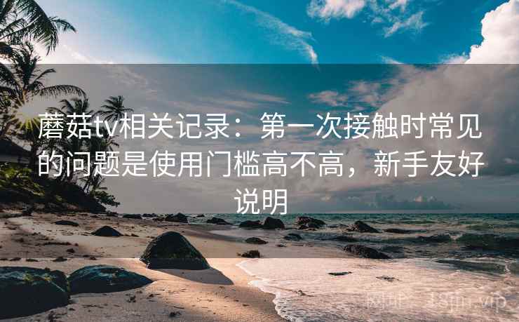 蘑菇tv相关记录：第一次接触时常见的问题是使用门槛高不高，新手友好说明