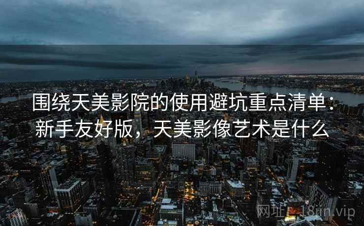 围绕天美影院的使用避坑重点清单：新手友好版，天美影像艺术是什么