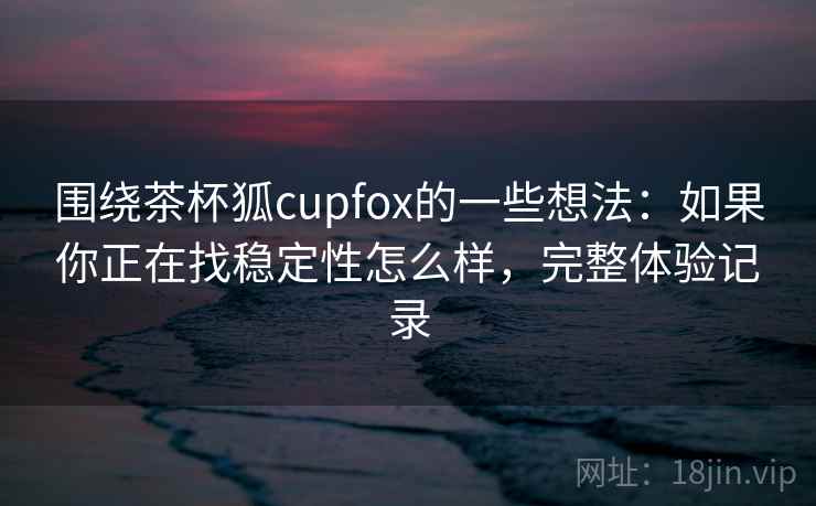 围绕茶杯狐cupfox的一些想法：如果你正在找稳定性怎么样，完整体验记录