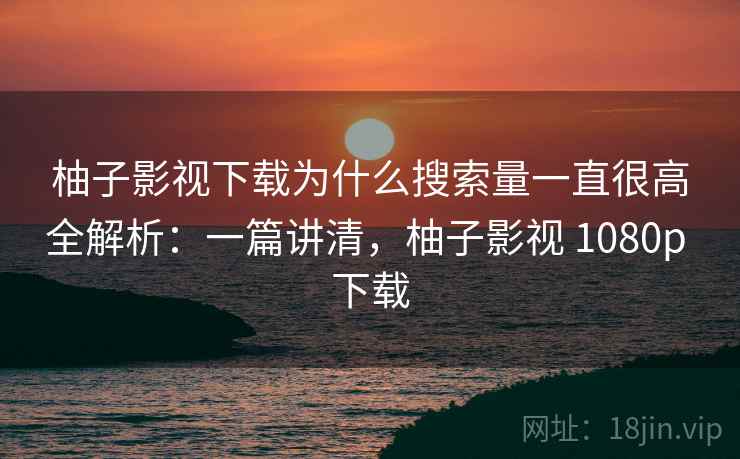 柚子影视下载为什么搜索量一直很高全解析：一篇讲清，柚子影视 1080p 下载