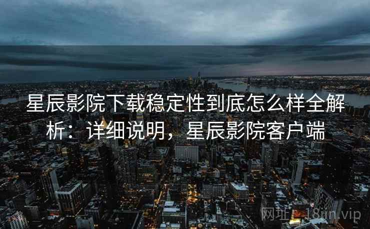 星辰影院下载稳定性到底怎么样全解析：详细说明，星辰影院客户端