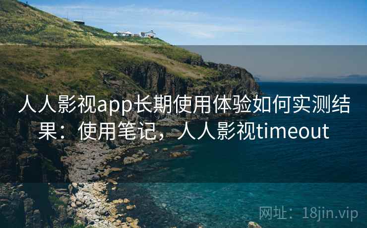 人人影视app长期使用体验如何实测结果：使用笔记，人人影视timeout